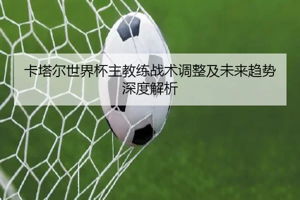 卡塔尔世界杯主教练战术调整及未来趋势深度解析