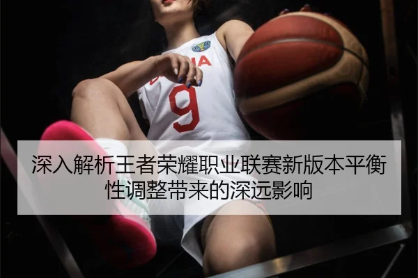 深入解析王者荣耀职业联赛新版本平衡性调整带来的深远影响