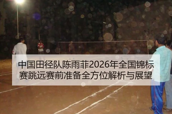 中国田径队陈雨菲2026年全国锦标赛跳远赛前准备全方位解析与展望